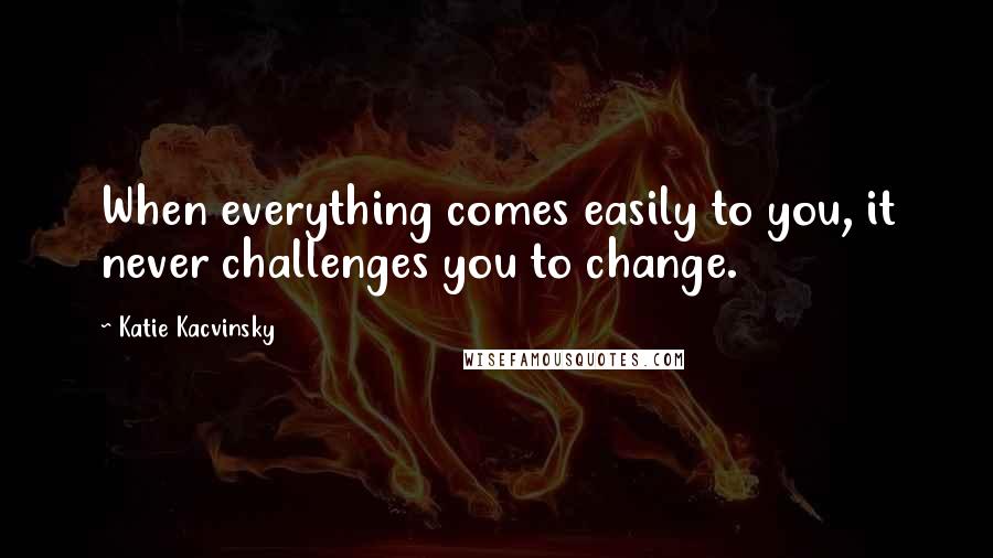 Katie Kacvinsky Quotes: When everything comes easily to you, it never challenges you to change.