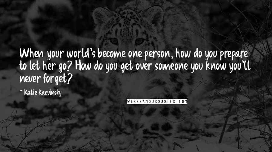Katie Kacvinsky Quotes: When your world's become one person, how do you prepare to let her go? How do you get over someone you know you'll never forget?