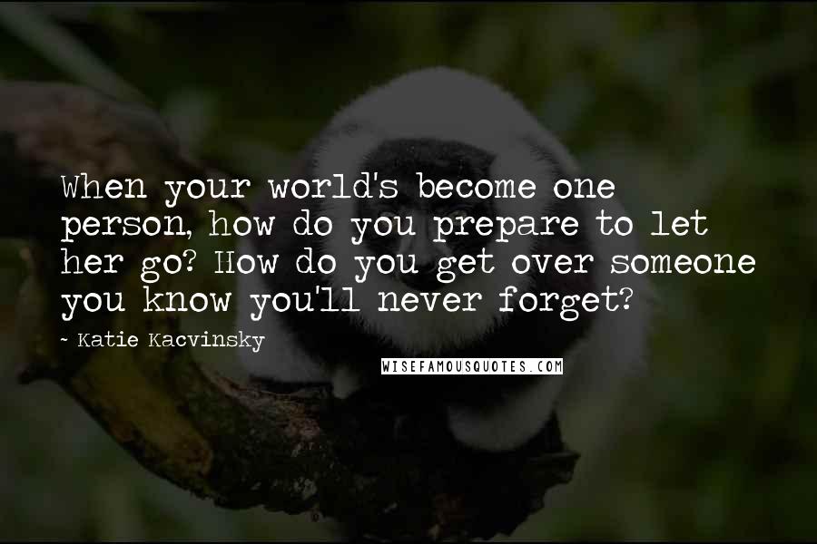 Katie Kacvinsky Quotes: When your world's become one person, how do you prepare to let her go? How do you get over someone you know you'll never forget?