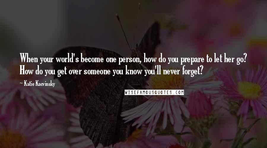 Katie Kacvinsky Quotes: When your world's become one person, how do you prepare to let her go? How do you get over someone you know you'll never forget?