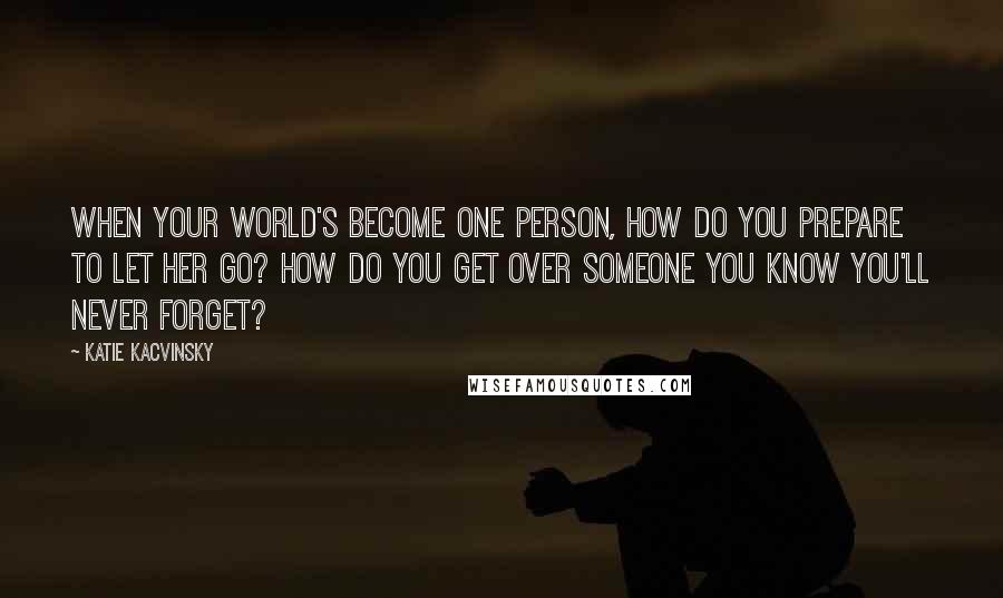 Katie Kacvinsky Quotes: When your world's become one person, how do you prepare to let her go? How do you get over someone you know you'll never forget?