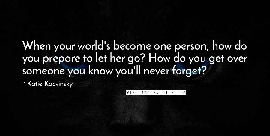 Katie Kacvinsky Quotes: When your world's become one person, how do you prepare to let her go? How do you get over someone you know you'll never forget?