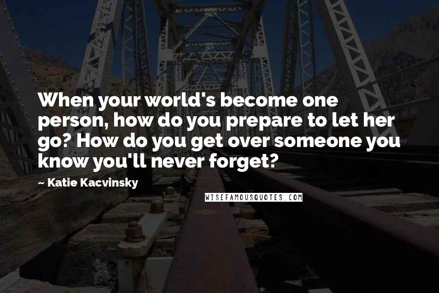 Katie Kacvinsky Quotes: When your world's become one person, how do you prepare to let her go? How do you get over someone you know you'll never forget?