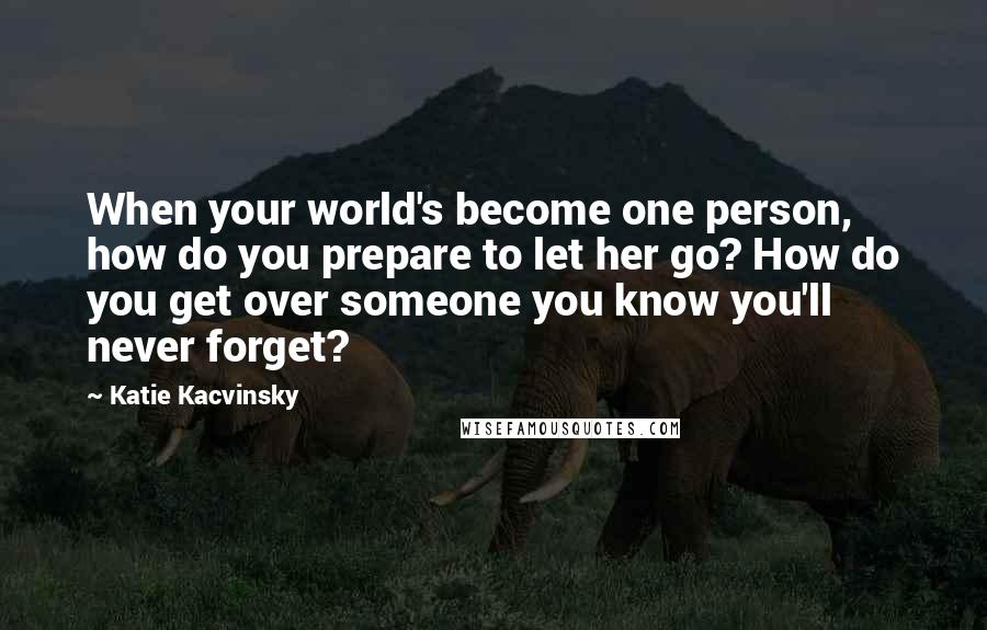 Katie Kacvinsky Quotes: When your world's become one person, how do you prepare to let her go? How do you get over someone you know you'll never forget?