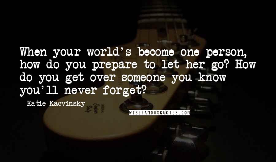 Katie Kacvinsky Quotes: When your world's become one person, how do you prepare to let her go? How do you get over someone you know you'll never forget?