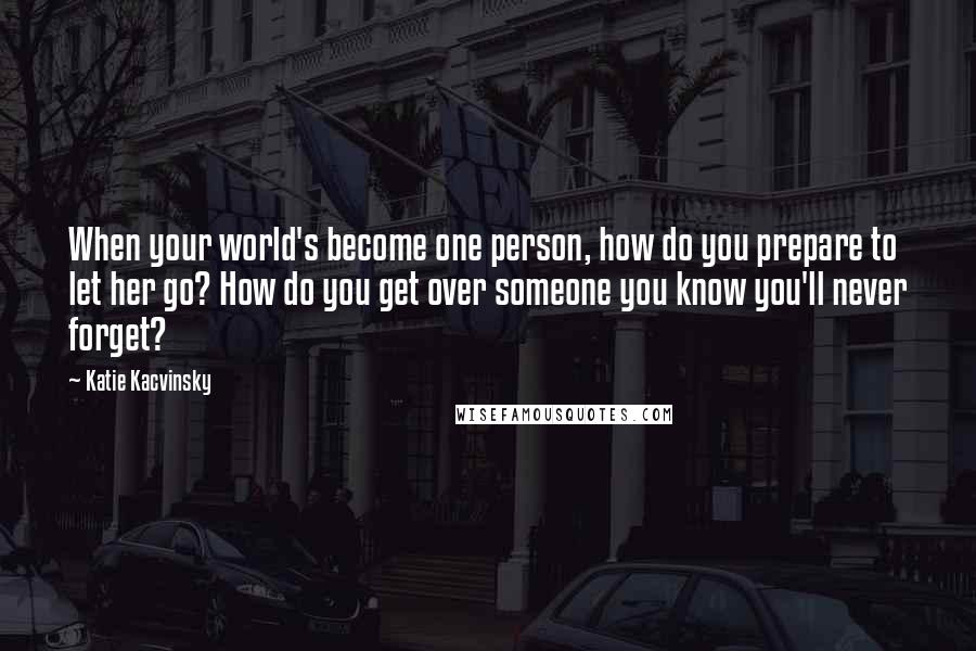 Katie Kacvinsky Quotes: When your world's become one person, how do you prepare to let her go? How do you get over someone you know you'll never forget?