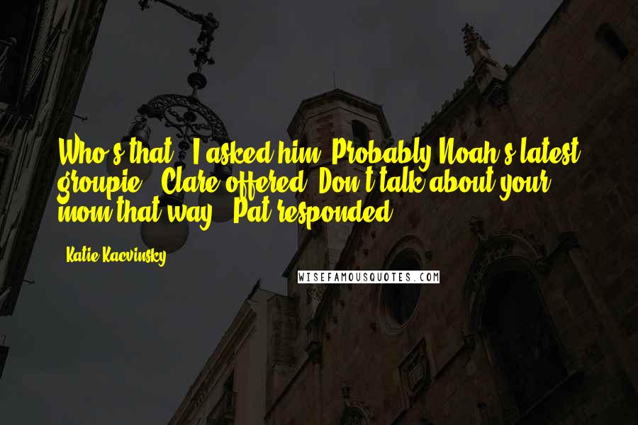 Katie Kacvinsky Quotes: Who's that?" I asked him."Probably Noah's latest groupie," Clare offered."Don't talk about your mom that way," Pat responded.