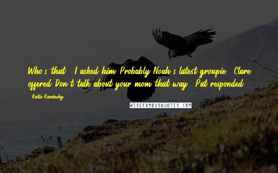 Katie Kacvinsky Quotes: Who's that?" I asked him."Probably Noah's latest groupie," Clare offered."Don't talk about your mom that way," Pat responded.