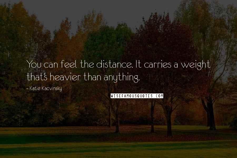 Katie Kacvinsky Quotes: You can feel the distance. It carries a weight that's heavier than anything.