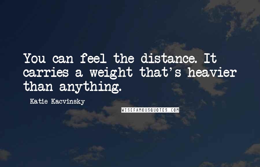 Katie Kacvinsky Quotes: You can feel the distance. It carries a weight that's heavier than anything.