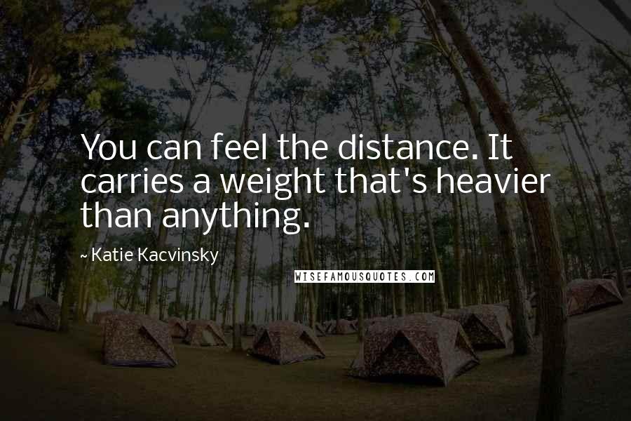 Katie Kacvinsky Quotes: You can feel the distance. It carries a weight that's heavier than anything.