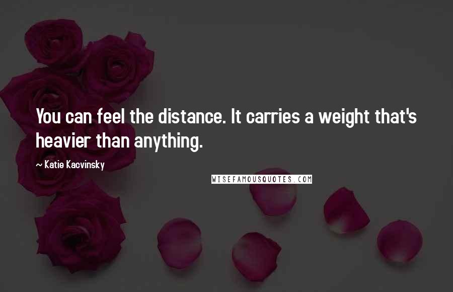 Katie Kacvinsky Quotes: You can feel the distance. It carries a weight that's heavier than anything.