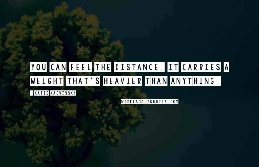 Katie Kacvinsky Quotes: You can feel the distance. It carries a weight that's heavier than anything.