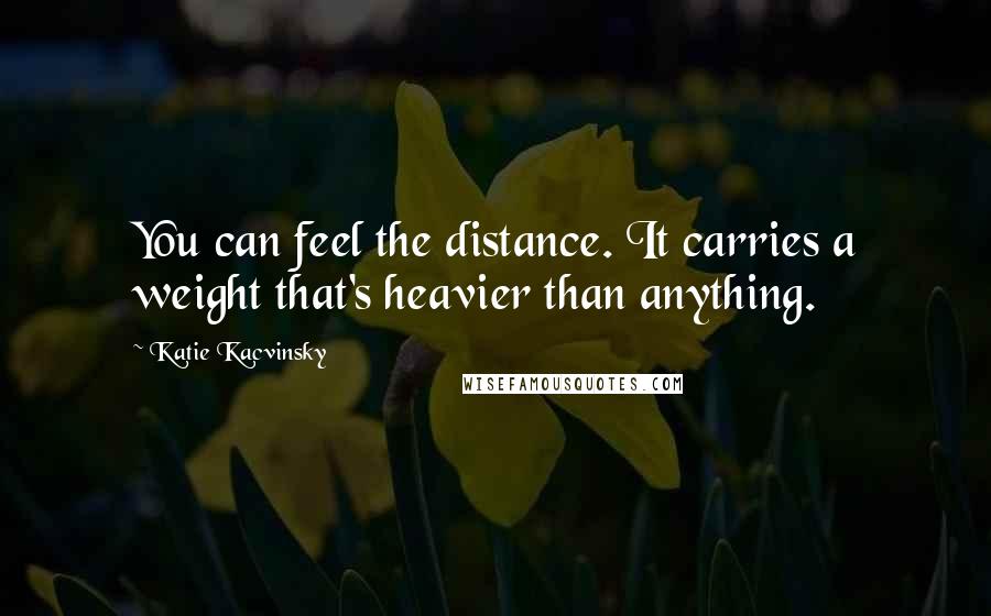 Katie Kacvinsky Quotes: You can feel the distance. It carries a weight that's heavier than anything.