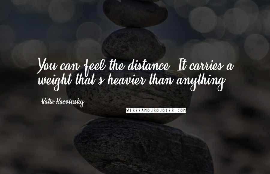 Katie Kacvinsky Quotes: You can feel the distance. It carries a weight that's heavier than anything.