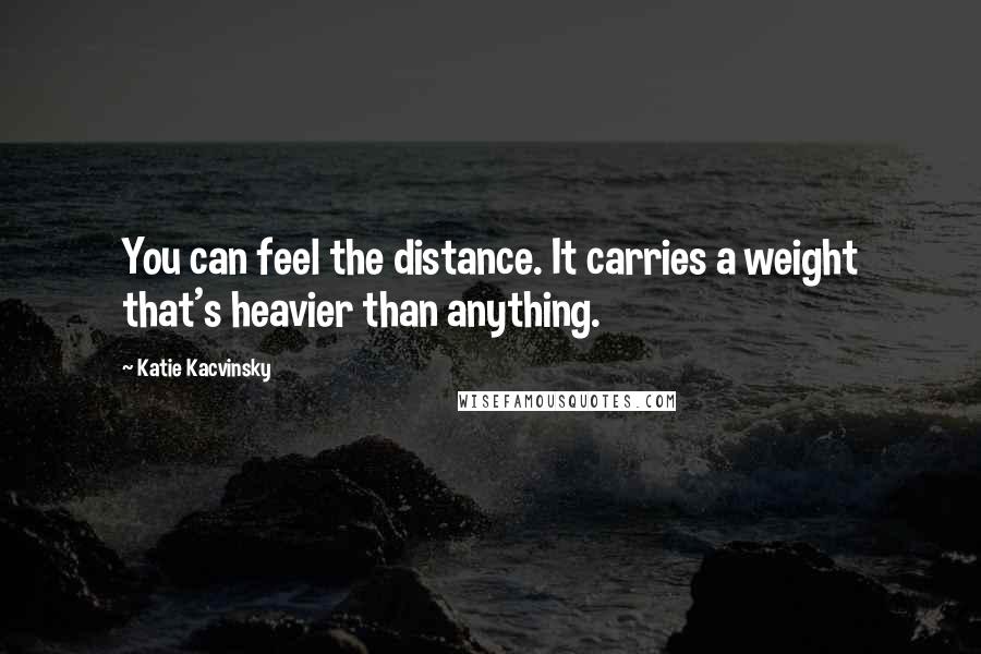 Katie Kacvinsky Quotes: You can feel the distance. It carries a weight that's heavier than anything.