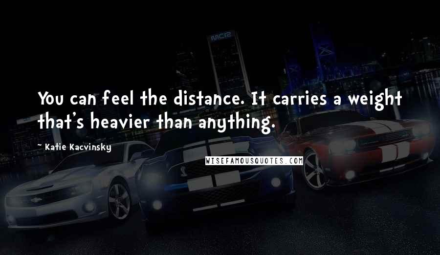 Katie Kacvinsky Quotes: You can feel the distance. It carries a weight that's heavier than anything.