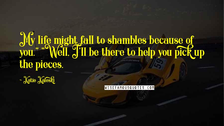 Katie Kaleski Quotes: My life might fall to shambles because of you." "Well, I'll be there to help you pick up the pieces.