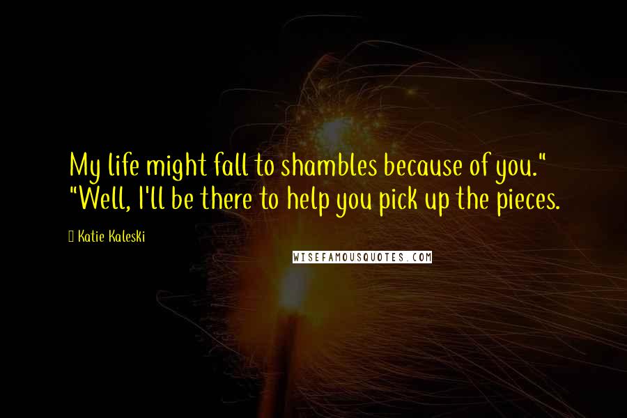 Katie Kaleski Quotes: My life might fall to shambles because of you." "Well, I'll be there to help you pick up the pieces.