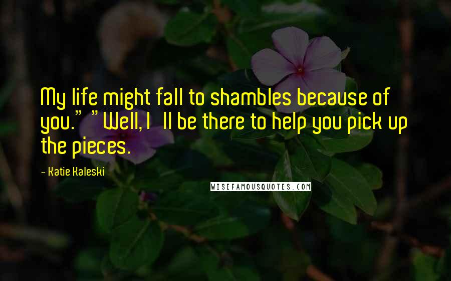 Katie Kaleski Quotes: My life might fall to shambles because of you." "Well, I'll be there to help you pick up the pieces.