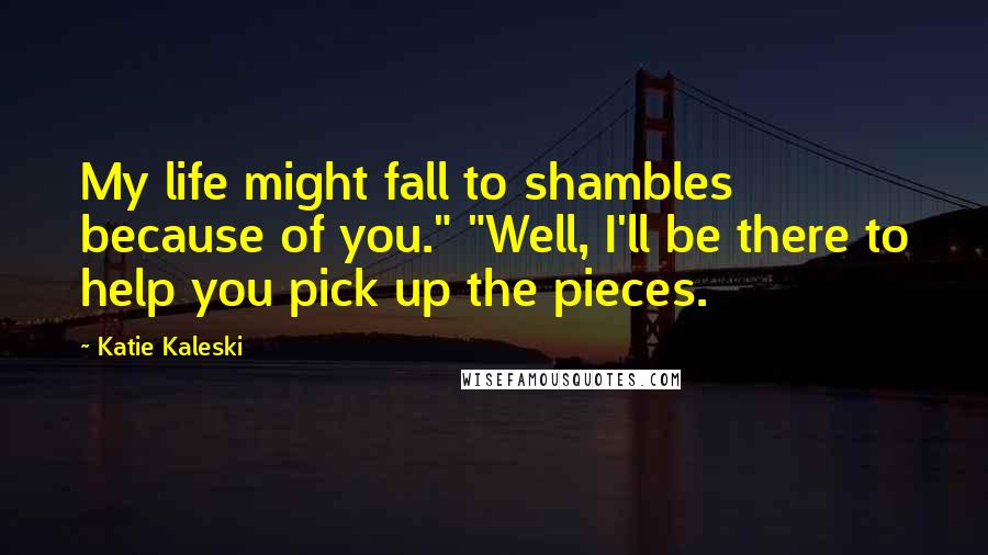 Katie Kaleski Quotes: My life might fall to shambles because of you." "Well, I'll be there to help you pick up the pieces.