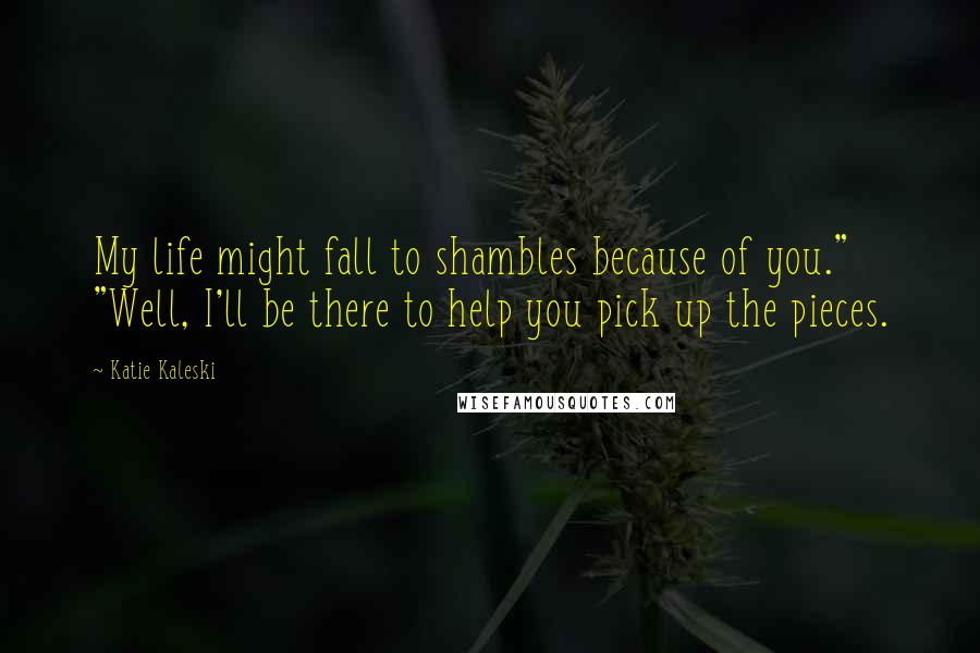 Katie Kaleski Quotes: My life might fall to shambles because of you." "Well, I'll be there to help you pick up the pieces.