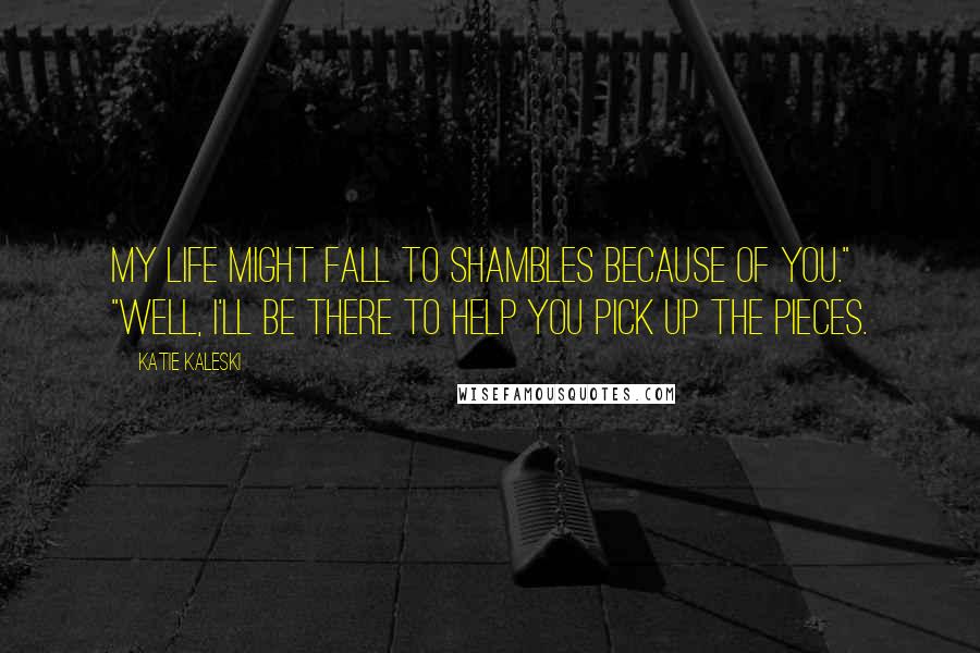 Katie Kaleski Quotes: My life might fall to shambles because of you." "Well, I'll be there to help you pick up the pieces.