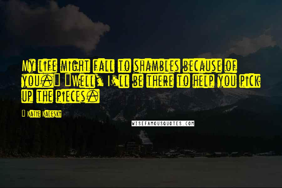 Katie Kaleski Quotes: My life might fall to shambles because of you." "Well, I'll be there to help you pick up the pieces.