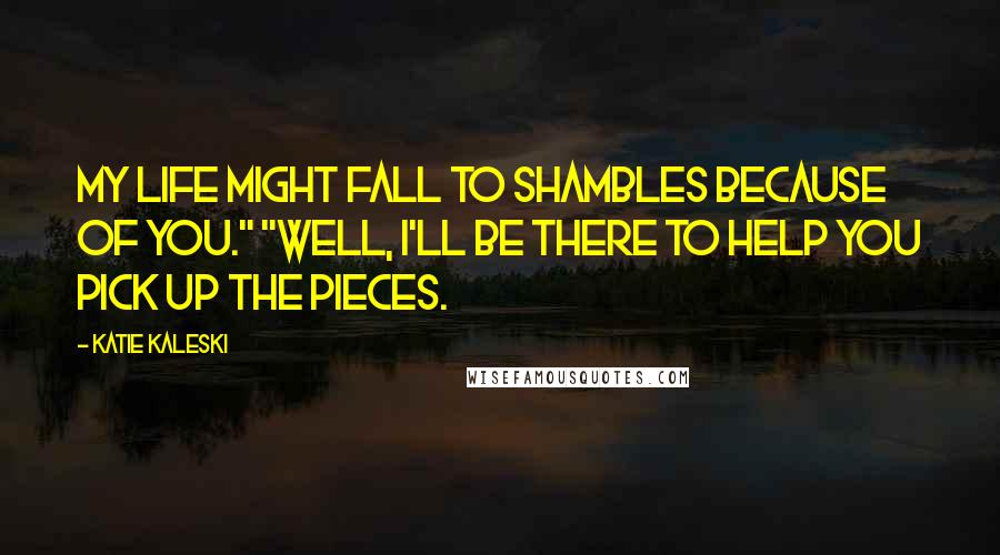 Katie Kaleski Quotes: My life might fall to shambles because of you." "Well, I'll be there to help you pick up the pieces.