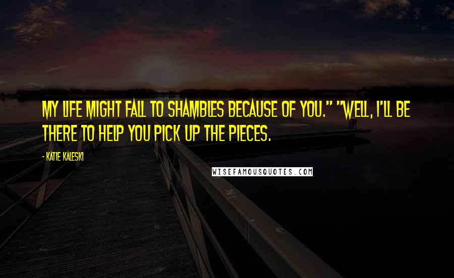 Katie Kaleski Quotes: My life might fall to shambles because of you." "Well, I'll be there to help you pick up the pieces.