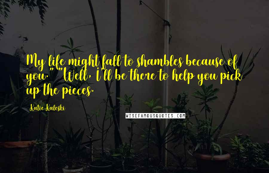 Katie Kaleski Quotes: My life might fall to shambles because of you." "Well, I'll be there to help you pick up the pieces.