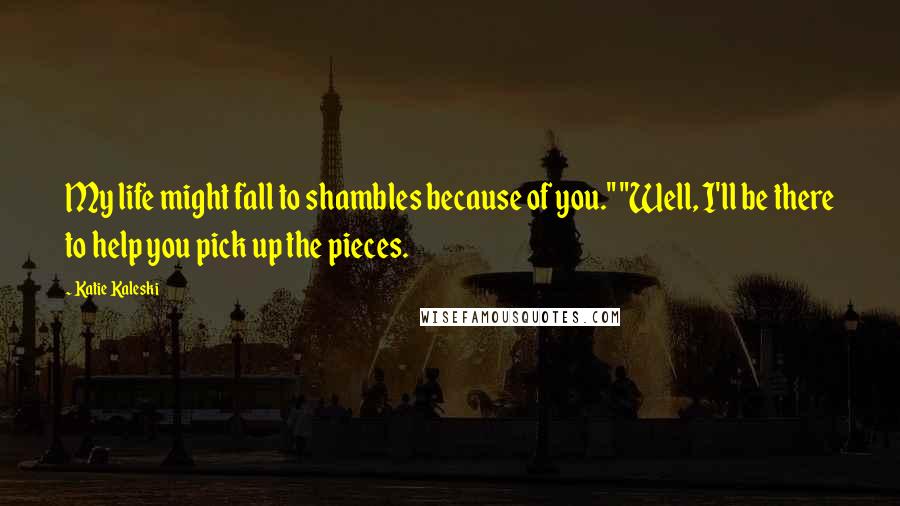 Katie Kaleski Quotes: My life might fall to shambles because of you." "Well, I'll be there to help you pick up the pieces.