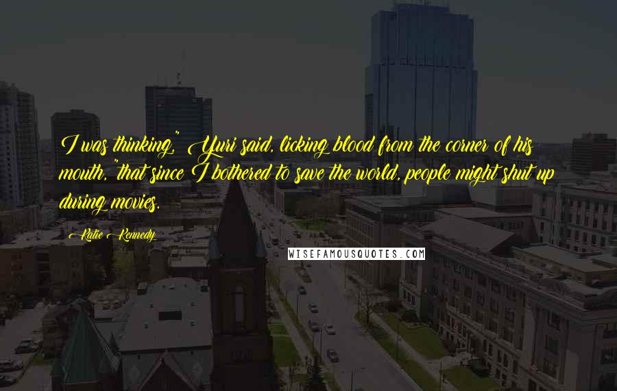 Katie Kennedy Quotes: I was thinking," Yuri said, licking blood from the corner of his mouth, "that since I bothered to save the world, people might shut up during movies.