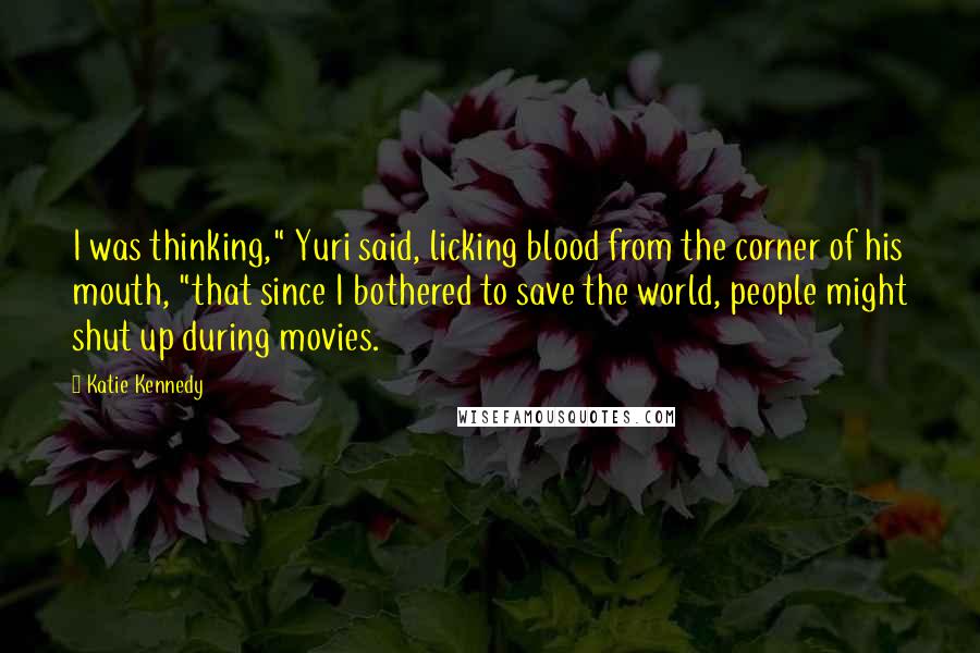Katie Kennedy Quotes: I was thinking," Yuri said, licking blood from the corner of his mouth, "that since I bothered to save the world, people might shut up during movies.