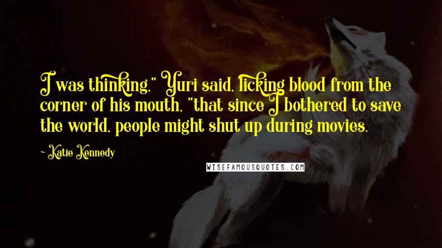 Katie Kennedy Quotes: I was thinking," Yuri said, licking blood from the corner of his mouth, "that since I bothered to save the world, people might shut up during movies.