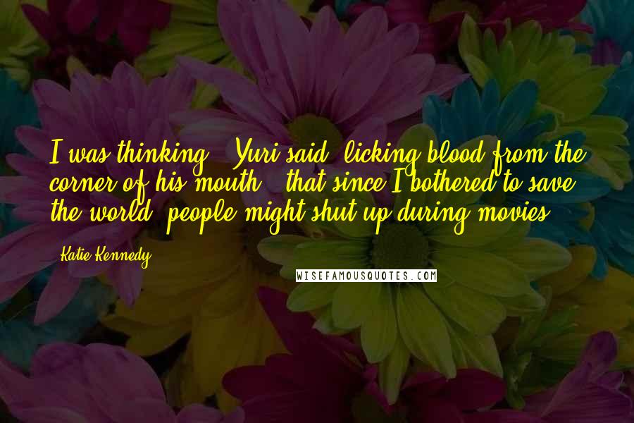 Katie Kennedy Quotes: I was thinking," Yuri said, licking blood from the corner of his mouth, "that since I bothered to save the world, people might shut up during movies.