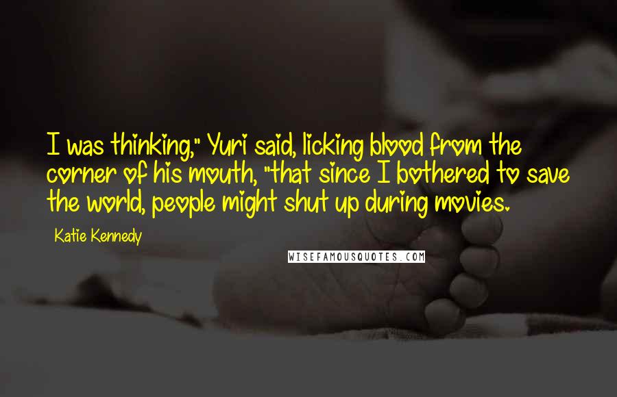 Katie Kennedy Quotes: I was thinking," Yuri said, licking blood from the corner of his mouth, "that since I bothered to save the world, people might shut up during movies.