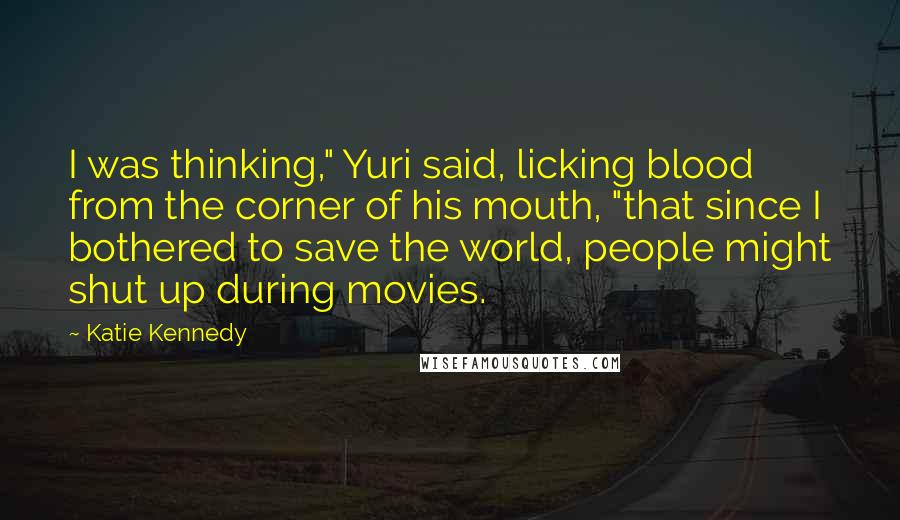 Katie Kennedy Quotes: I was thinking," Yuri said, licking blood from the corner of his mouth, "that since I bothered to save the world, people might shut up during movies.