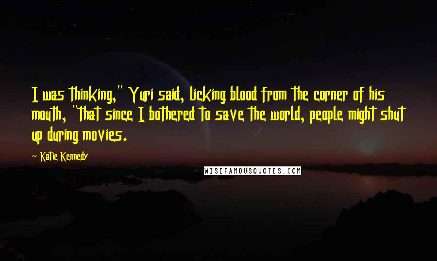 Katie Kennedy Quotes: I was thinking," Yuri said, licking blood from the corner of his mouth, "that since I bothered to save the world, people might shut up during movies.