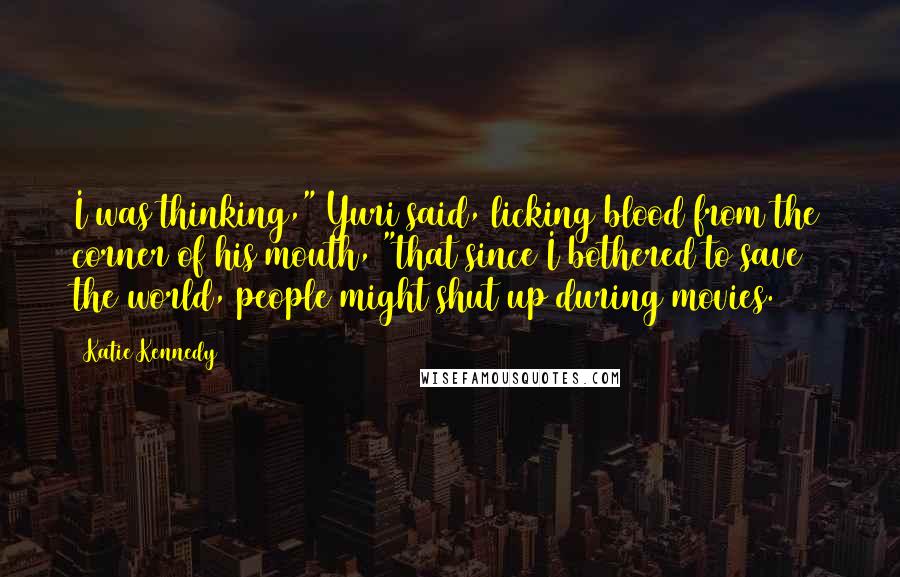 Katie Kennedy Quotes: I was thinking," Yuri said, licking blood from the corner of his mouth, "that since I bothered to save the world, people might shut up during movies.