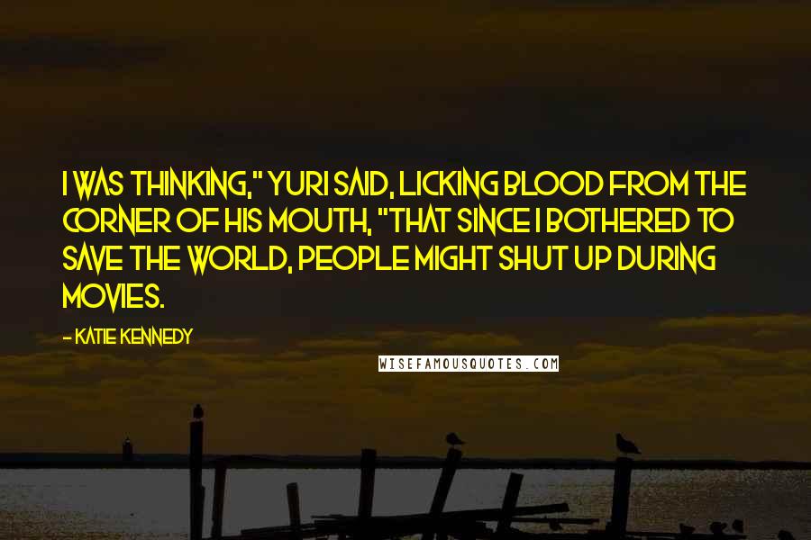 Katie Kennedy Quotes: I was thinking," Yuri said, licking blood from the corner of his mouth, "that since I bothered to save the world, people might shut up during movies.