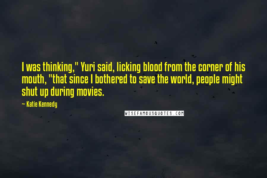 Katie Kennedy Quotes: I was thinking," Yuri said, licking blood from the corner of his mouth, "that since I bothered to save the world, people might shut up during movies.