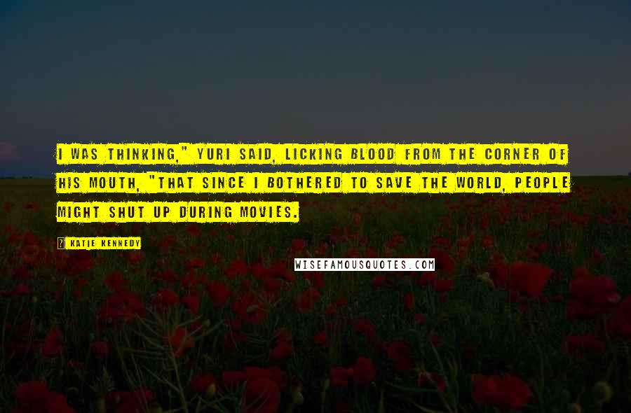 Katie Kennedy Quotes: I was thinking," Yuri said, licking blood from the corner of his mouth, "that since I bothered to save the world, people might shut up during movies.