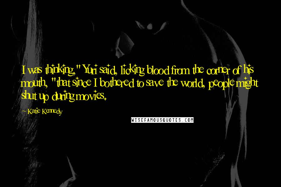 Katie Kennedy Quotes: I was thinking," Yuri said, licking blood from the corner of his mouth, "that since I bothered to save the world, people might shut up during movies.