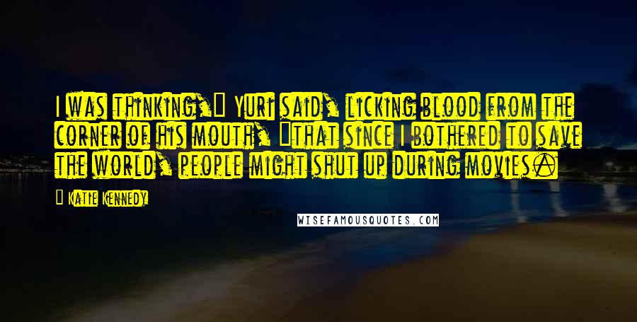 Katie Kennedy Quotes: I was thinking," Yuri said, licking blood from the corner of his mouth, "that since I bothered to save the world, people might shut up during movies.