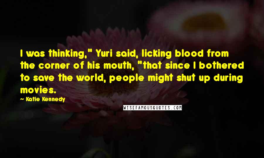 Katie Kennedy Quotes: I was thinking," Yuri said, licking blood from the corner of his mouth, "that since I bothered to save the world, people might shut up during movies.