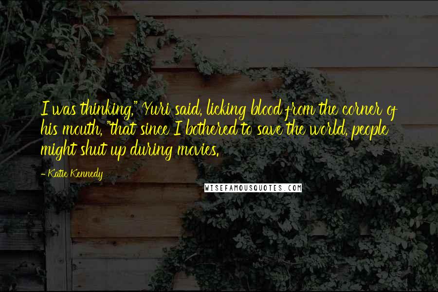 Katie Kennedy Quotes: I was thinking," Yuri said, licking blood from the corner of his mouth, "that since I bothered to save the world, people might shut up during movies.