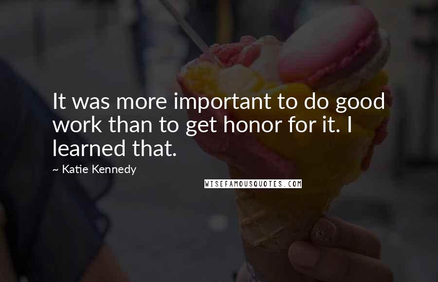 Katie Kennedy Quotes: It was more important to do good work than to get honor for it. I learned that.