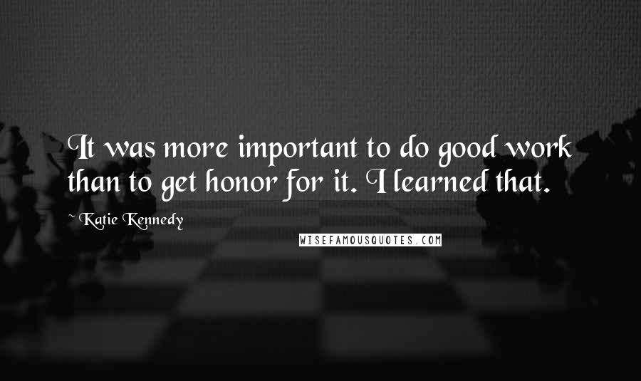 Katie Kennedy Quotes: It was more important to do good work than to get honor for it. I learned that.