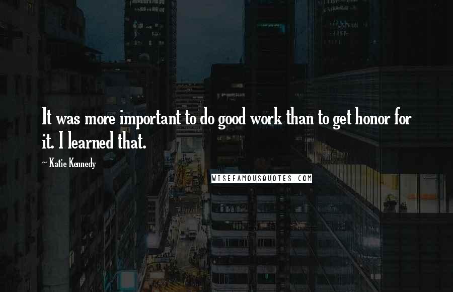 Katie Kennedy Quotes: It was more important to do good work than to get honor for it. I learned that.